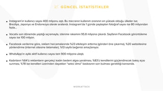 • Instagram’ın kullanıcı sayısı 400 milyonu aştı. Bu mecranın kullanım oranının en yüksek olduğu ülkeler ise;
Brezilya, Japonya ve Endonezya olarak sıralandı. Instagram’da 1 günde paylaşılan fotoğraf sayısı ise 80 milyondan
fazla…
• Vocativ son dönemde yaptığı sıçramayla, izlenme rakamını 95.8 milyona çıkardı. Sayfanın Facebook görüntüleme
sayısı ise 100 milyon.
• Facebook verilerine göre, reklam harcamalarında %23 etkileşim arttırma (gönderi öne çıkarma), %20 websitesine
yönlendirme (internet sitesine tıklamalar), %13 sayfa beğenisi amaçlanıyor.
• WhatsApp’ın aylık aktif kullanıcı sayısı tam 900 milyona ulaştı.
• Kadınların %64’ü reklamların gerçekçi kadın bedeni algısı yaratması, %83’ü kendilerini güçlendirecek bakış açısı
sunması, %78 ise kendileri üzerinden dayatılan “seksi olma” baskısının son bulması gerektiği kanısında.
 