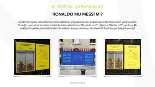 RONALDO MU MESSİ Mİ?
Londra’da sigara izmaritlerinin yere atılmasını engellemek için kullanıcıların tercihlerinden yararlanılmış.
Örneğin, yan yana konulan izmarit kutularından birine “Ronaldo mu?’’, diğerine “Messi mi?’’ yazılmış. Bu
şekilde tiryakiler, izmaritlerini tercih ettikleri kutuya atmışlar. Ne diyelim? Basit kurgu, başarılı sonuç!
 