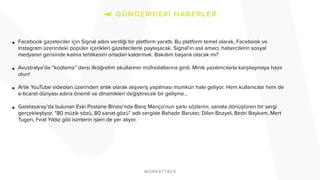 • Facebook gazeteciler için Signal adını verdiği bir platform yarattı. Bu platform temel olarak, Facebook ve
Instagram üzerindeki popüler içerikleri gazetecilerle paylaşacak. Signal’ın asıl amacı, habercilerin sosyal
medyanın gerisinde kalma tehlikesini ortadan kaldırmak. Bakalım başarılı olacak mı?
• Avustralya’da “kodlama” dersi ilköğretim okullarının müfredatlarına girdi. Minik yazılımcılarla karşılaşmaya hazır
olun!
• Artık YouTube videoları üzerinden anlık olarak alışveriş yapılması mümkün hale geliyor. Hem kullanıcılar hem de
e-ticaret dünyası adına önemli ve dinamikleri değiştirecek bir gelişme…
• Galatasaray’da bulunan Eski Postane Binası’nda Barış Manço’nun şarkı sözlerini, sanata dönüştüren bir sergi
gerçekleştiyor. “80 müzik sözü, 80 sanat gözü” adlı sergide Bahadır Baruter, Dilan Bozyel, Bedri Baykam, Mert
Tugen, Fırat Yıldız gibi isimlerin işleri de yer alıyor.
 