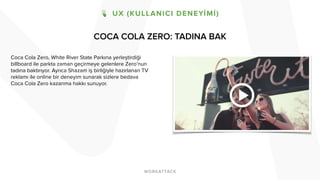 COCA COLA ZERO: TADINA BAK
Coca Cola Zero, White River State Parkına yerleştirdiği
billboard ile parkta zaman geçirmeye gelenlere Zero’nun
tadına baktırıyor. Ayrıca Shazam iş birliğiyle hazırlanan TV
reklamı ile online bir deneyim sunarak sizlere bedava
Coca Cola Zero kazanma hakkı sunuyor.
 