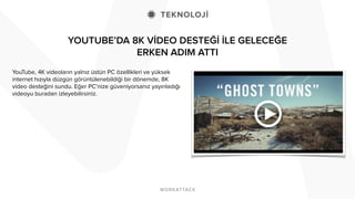 YOUTUBE’DA 8K VİDEO DESTEĞİ İLE GELECEĞE
ERKEN ADIM ATTI
YouTube, 4K videoların yalnız üstün PC özellikleri ve yüksek
internet hızıyla düzgün görüntülenebildiği bir dönemde, 8K
video desteğini sundu. Eğer PC’nize güveniyorsanız yayınladığı
videoyu buradan izleyebilirsiniz.
 