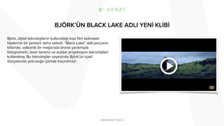 BJÖRK’ÜN BLACK LAKE ADLI YENİ KLİBİ
Björk, dijital teknolojilerin kullanıldığı kısa film tadındaki
kliplerine bir yenisini daha ekledi. ‘’Black Lake’’ adlı parçanın
klibinde, volkanik bir mağarada drone yardımıyla
fotogrametri, lazer tarama ve kubbe projeksiyon teknolojileri
kullanılmış. Bu teknolojiler sayesinde Björk’ün içsel
dünyasında yolculuğa çıkmak kaçınılmaz!
 