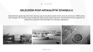 GELECEĞİN POST-APOKALİPTİK İSTANBUL'U
Gabriel Boretti, geleceğe dair bütün olumsuz yaşam koşullarını gözler önüne sererek, İstanbul’un 2064 yılında
nasıl olacağını 20 eserden oluşan kartpostal çalışmalarıyla bizlere gösterdi. Venedik Bienali’nde sergilenen bu
çalışma bize yaşamak istemeyeceğimiz bir dünyayı çağrıştırıyor.
 