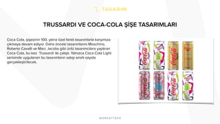 TRUSSARDI VE COCA-COLA ŞİŞE TASARIMLARI
Coca Cola, şişesinin 100. yılına özel farklı tasarımlarla karşımıza
çıkmaya devam ediyor. Daha önceki tasarımlarını Moschino,
Roberto Cavalli ve Marc Jacobs gibi ünlü tasarımcılara yaptıran
Coca Cola, bu kez Trussardi ile çalıştı. Yalnızca Coca Cola Light
serisinde uygulanan bu tasarımların satışı sınırlı sayıda
gerçekleştirilecek.
 