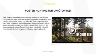 FOSTER HUNTINGTON’UN ÜTOPYASI
New York’ta gelecek vadeden bir moda tasarımcısı olan Foster
Huntingon, bir anda bütün kariyerini çöpe atarak, çocukluktan beri
hayalini kurduğu bir yaşam için yola çıktı. Tasarımı kendisine ait
olan, ağaç ev, kaykay pisti ve jakuziden oluşan, doğayla iç içe bu
yaşam alanını arkadaşları ile birlikte inşa etti. İnşa sürecinin her
ayrıntısını kayda aldıran Foster Huntingon, yayınladığı video ile
hepimizi özendirecek bir yaşamı olduğunu bizlere gösterdi.
 