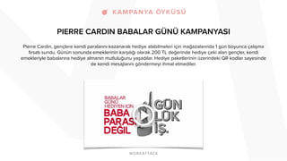 PIERRE CARDIN BABALAR GÜNÜ KAMPANYASI
Pierre Cardin, gençlere kendi paralarını kazanarak hediye alabilmeleri için mağazalarında 1 gün boyunca çalışma
fırsatı sundu. Günün sonunda emeklerinin karşılığı olarak 200 TL değerinde hediye çeki alan gençler, kendi
emekleriyle babalarına hediye almanın mutluluğunu yaşadılar. Hediye paketlerinin üzerindeki QR kodlar sayesinde
de kendi mesajlarını göndermeyi ihmal etmediler.
 