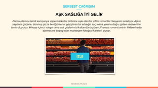 #lamourlamou isimli kampanya süpermarkette birbirine aşık olan bir çiftin romantik hikayesini anlatıyor. Aşkın
yaptırım gücüne; donmuş pizza ile öğünlerini geçiştiren bir erkeğin aşçı olma yoluna doğru giden serüvenine
tanık oluyoruz. Hikaye içimizi ısıtıyor ama asıl gözlerimizi kalbe dönüştüren; Fransız romantizminin iliklere kadar
işlemesine sebep olan muhteşem fotoğraf kareleri oluyor.
SERBEST ÇAĞRIŞIM
AŞK SAĞLIĞA İYİ GELİR
 
