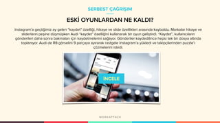 ESKİ OYUNLARDAN NE KALDI?
Instagram’a geçtiğimiz ay gelen “kaydet” özelliği, hikaye ve slide özellikleri arasında kayboldu. Markalar hikaye ve
sliderların peşine düşmüşken Audi “kaydet” özelliğini kullanarak bir oyun geliştirdi. “Kaydet”, kullanıcıların
gönderileri daha sonra bakmaları için kaydetmelerini sağlıyor. Gönderiler kaydedilince hepsi tek bir dosya altında
toplanıyor. Audi de R8 görselini 9 parçaya ayırarak rastgele Instagram’a yükledi ve takipçilerinden puzzle’ı
çözmelerini istedi.
SERBEST ÇAĞRIŞIM
 
