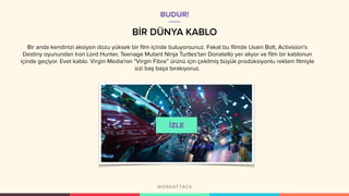 BİR DÜNYA KABLO
Bir anda kendinizi aksiyon dozu yüksek bir film içinde buluyorsunuz. Fakat bu filmde Usain Bolt, Activision's
Destiny oyunundan Iron Lord Hunter, Teenage Mutant Ninja Turtles'tan Donatello yer alıyor ve film bir kablonun
içinde geçiyor. Evet kablo. Virgin Media'nın "Virgin Fibre” ürünü için çekilmiş büyük prodüksiyonlu reklam filmiyle
sizi baş başa bırakıyoruz.
BUDUR!
 