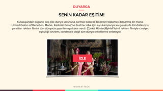 Kuruluşundan bugüne pek çok dünya sorununa parmak basarak takdirleri toplamayı başarmış bir marka
United Colors of Benetton. Marka, Kadınlar Günü’ne özel her ülke için ayrı kampanya kurgulasa da Hindistan için
yaratılan reklam filmini tüm dünyada yayınlamaya karar verdi. Çünkü #UnitedByHalf isimli reklam filmiyle cinsiyet
eşitçiliği kavramı, kandınlara değil tüm dünya erkeklerine anlatılıyor.
SENİN KADAR EŞİTİM!
DUYARGA
 