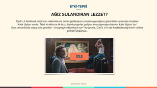 AĞIZ SULANDIRAN LEZZET?
Carl’s Jr fastfood zincirinin reklamlarına denk geldiyseniz unutamayacağınız görüntüler arasında mutlaka
Kate Upton vardır. Tabii ki aklınıza ilk leziz hamburgerler geliyor ama yapmayın beyler, Kate Upton bu!
Son zamanlarda sıkça dile getirilen “cinsiyetçi reklamlara son” furyasına, Carl’s Jr’ın da katılabileceği kimin aklına
gelirdi! Üzgünüz…
ETKİ-TEPKİ
 