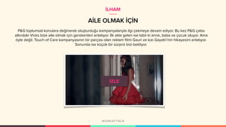 AİLE OLMAK İÇİN
P&G toplumsal konulara değinerek oluşturduğu kampanyalarıyla ilgi çekmeye devam ediyor. Bu kez P&G çatısı
altındaki Vicks bize aile olmak için gerekenleri anlatıyor. İlk akla gelen ise tabii ki anne, baba ve çocuk oluyor. Ama
öyle değil. Touch of Care kampanyasının bir parçası olan reklam filmi Gauri ve kızı Gayatri’nin hikayesini anlatıyor.
Sonunda ise küçük bir sürpriz bizi bekliyor.
İLHAM
 