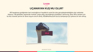 UÇAMAYAN KUŞ MU OLUR?
VR hayatımıza girdiğinden beri insanoğlunun hayallerini sanal da olsa gerçekleştirebildiğine dair reklamlar
izliyoruz. VR gözlükler sayesinde insanlar uzaya çıkıp, denizaltında yüzebiliyor. Samsung, Gear VR’ın tanıtımı için
bu kez insanlar yerine bir deve kuşunu tercih etmiş. #DoWhatYouCant ise bu kampanya için şahane bir isim olmuş.
İLHAM
 