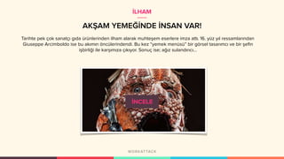AKŞAM YEMEĞİNDE İNSAN VAR!
Tarihte pek çok sanatçı gıda ürünlerinden ilham alarak muhteşem eserlere imza attı. 16. yüz yıl ressamlarından
Giuseppe Arcimboldo ise bu akımın öncülerindendi. Bu kez “yemek menüsü” bir görsel tasarımcı ve bir şefin
işbirliği ile karşımıza çıkıyor. Sonuç ise; ağız sulandırıcı…
İLHAM
 