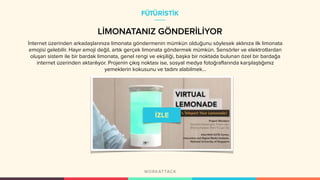 LİMONATANIZ GÖNDERİLİYOR
İnternet üzerinden arkadaşlarınıza limonata göndermenin mümkün olduğunu söylesek aklınıza ilk limonata
emojisi gelebilir. Hayır emoji değil, artık gerçek limonata göndermek mümkün. Sensörler ve elektrotlardan
oluşan sistem ile bir bardak limonata, genel rengi ve ekşiliği, başka bir noktada bulunan özel bir bardağa
internet üzerinden aktarılıyor. Projenin çıkış noktası ise, sosyal medya fotoğraflarında karşılaştığımız
yemeklerin kokusunu ve tadını alabilmek…
FÜTÜRİSTİK
 