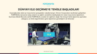 DÜNYAYI ELE GEÇİRMEYE TENİSLE BAŞLADILAR!
İnsanoğlundan daha iyi masa tenisi oynayabilen robotla tanışın. Omron Corporation tarafından geliştirilen
FORPHEUS, benzersiz takip sistemi ve eğitim verebilme kabiliyetiyle bir robot masa tenisi öğretmeni.
Guinness World Records sahibi FORPHEUS, sıradan bir eğitmen değil. Her bireyin farklı öğrenme aşamaları
olduğunu ve farklı algoritmalara göre öğretmesi gerektiğinin de farkında!
FÜTÜRİSTİK
 
