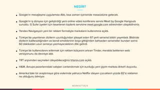 NEDİR?
• Google’ın mesajlaşma uygulaması Allo, kısa zaman içerisinde masaüstüne gelecek.
• Google’ın iş dünyası için geliştirdiği yeni online video konferans servisi Meet by Google Hangouts
sunuldu. G Suite üyeleri için tasarlanan toplantı servisine meet.google.com adresinden ulaşabilirsiniz.
• Yandex Navigasyon yeni bir reklam formatıyla markaların kullanımına açıldı.
• Türkiye’de yayınlanan dizilerin uzunluğundan şikayet eden 97 yerli senarist bildiri yayımladı. Bildiride
dizilerin kalitesizliğinden ve kendi emeklerinin boşa gittiğinden bahseden senaristler bundan sonra
60 dakikadan uzun senaryo yazmayacaklarını dile getirdi.
• Türkiye’de kullanıcılarını arttırmak için reklam bütçesini artıran Tinder, merakla beklenen web
versiyonunu da devreye aldı.
• TRT arşivinden seçmeleri izleyebileceğiniz trtarsiv.com açıldı.
• H&M, Avrupa pazarlarındaki satışları canlandırmak için kurduğu yeni giyim markası Arket'i duyurdu.
• Amerika’daki bir araştırmaya göre evlerinde yalnızca Netflix izleyen çocukların yüzde 82’si reklamın
ne olduğunu bilmiyor.
 