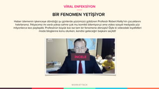 BİR FENOMEN YETİŞİYOR
Haber izlemenin işkenceye döndüğü şu günlerde yüzümüzü güldüren Profesör Robert Kelly'nin çocuklarını
hatırlarsınız. İhtiyacımız mı vardı yoksa sahne çok mu komikti bilemiyoruz ama video sosyal medyada yüz
milyonlarca kez paylaşıldı. Profesörün büyük kızı ise tam bir fenomene dönüştü! Öyle ki videodaki kıyafetleri
moda bloglarına konu olurken, kendisi geleceğin başkanı seçildi!
VİRAL ENFEKSİYON
 