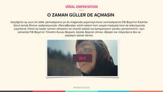 O ZAMAN GÜLLER DE AÇMASIN
Geçtiğimiz ay uzun bir tatile çıkmadıysanız ya da mağarada yaşamaya karar vermediyseniz Filli Boya’nın Kadınlar
Günü temalı filmine rastlamışsınızdır. #AncaBeraber isimli reklam hem sosyal medyada hem de televizyonda
yayınlandı. Filmin bu kadar samimi olmasının en önemli sebebi ise kampanyanın yaratıcı yönetmeninin, aynı
zamanda Filli Boya'nın Yönetim Kurulu Başkanı, Gözde Akpınar olması. Alkışlar ise milyonlarca like ve
paylaşım olarak döndü.
VİRAL ENFEKSİYON
 
