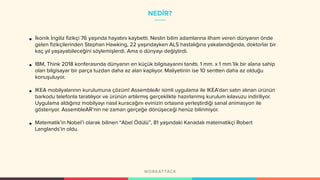 NEDİR?
• İkonik İngiliz fizikçi 76 yaşında hayatını kaybetti. Neslin bilim adamlarına ilham veren dünyanın önde
gelen fizikçilerinden Stephan Hawking, 22 yaşındayken ALS hastalığına yakalandığında, doktorlar bir
kaç yıl yaşayabileceğini söylemişlerdi. Ama o dünyayı değiştirdi.
• IBM, Think 2018 konferasında dünyanın en küçük bilgisayarını tanıttı. 1 mm. x 1 mm.’lik bir alana sahip
olan bilgisayar bir parça tuzdan daha az alan kaplıyor. Maliyetinin ise 10 sentten daha az olduğu
konuşuluyor.
• IKEA mobilyalarının kurulumuna çözüm! AssembleAr isimli uygulama ile IKEA’dan satın alınan ürünün
barkodu telefonla taratılıyor ve ürünün artılırmış gerçeklikte hazırlanmış kurulum kılavuzu indiriliyor.
Uygulama aldığınız mobilyayı nasıl kuracağını evinizin ortasına yerleştirdiği sanal animasyon ile
gösteriyor. AssembleAR’nin ne zaman gerçeğe dönüşeceği henüz bilinmiyor.
• Matematik’in Nobel’i olarak bilinen “Abel Ödülü”, 81 yaşındaki Kanadalı matematikçi Robert
Langlands’in oldu.
 