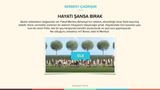 SERBEST ÇAĞRIŞIM
HAYATI ŞANSA BIRAK
Abartı reklamların doğasında var. Fakat Mentos Almanya’nın reklamı, absürtlüğü biraz fazla kaçırmış
olabilir. Karar vermekte zorlanan bir adamın hikayesini izleyeceğiz şimdi. Hayatındaki tüm kararları yazı
tura ile veren Felix, tek bir şey karşısında kendini durduracak ve yazı tura yapmayacak.
Ne olduğunu anladınız mı? Bravo, tabii ki Mentos!
 