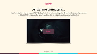 ASFALTTAN SAHNELERE…
İLHAM
Audi’nin güçlü ve havalı modeli R8 V10, Belçikalı elektronik müzik grubu Goose’un Circles adlı parçasına
eşlik etti. R8’in motorundan gelen güçlü sesler ile müziğin eşsiz uyumunu izleyelim.
 