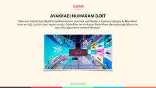 AYAKKABI NUMARAM 8-BIT
Nike yeni modeli Epic React’in özelliklerini öne çıkarmak için Wieden + Kennedy Şangay ile Reactland
adını verdiği özel bir video oyunu sundu. Görüntüler her ne kadar Black Mirror’dan çıkmış gibi dursa da
oyun 8-bit pazarlama trendini yakalıyor.
İLHAM
 
