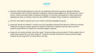 NEDİR?
• Gençleri, telefon bağımlılığından kurtarmak için geliştirilen Hold isimli uygulama, Birleşik Krallık’taki
üniversite öğrencileri arasında kullanılıyor. Uygulama, telefona bakmadığınız her 20 dakikada bir, 1 puan
veriyor. Verilen puanlarla çeşitli markalardan hediyeler ve indirimler kazanabilirsiniz. Hatta puanlarınızı
bağışlayarak kitap ve kırtasiye malzemesi alıp UNICEF aracılığıyla ihtiyaç sahiplerine ulaştırabilirsiniz.
• Porsche, taksi görevi yapmak üzere uçan araçlar üretmeye başladığını duyurdu.
• Snapchat “Would Your Rather!” isimli bir oyun için hazırladığı reklamda Chris Brown ve Rihanna arasında
2009 yılında yaşanan olaylara gönderme yapmış ve Rihanna’nın tepkisini çekmişti. Bunun üzerine
açıklama yapan Rihanna, Snapchat’in borsadaki değerini düşürdü.
• Snapchat’e bir darbe de Kylie Jenner’dan geldi. “Snapchat kullanan kimse kaldı mı? Yoksa sadece ben mi
kullanmayı bıraktım? Bu çok üzücü değil mi?” sözlerinin ardından Snapchat’in hisseleri yüzde 6 değer
kaybetti. Bu da Snapchat’e 1.3 milyar dolara mal oldu.
 