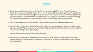 NEDİR?
• Cambridge Analytica skandalının ardından Facebook hakkında ABD Federal Ticaret Komisyonu
tarafından soruşturma başlatıldı. Piyasa değeri son 10 günde 100 milyar dolar gerileyen Facebook için
kötü haberler bununla da sınırlı değil. Soruşturmanın ardından reklamverenler reklamlarını platformdan
çekmeye başladı. Fakat reklam konusunda Facebook ile çarpışacak büyüklükte bir platform olmadığı
için reklamverenlerin kısa süre içerisinde eski dostları Facebook’a döneceği öngörülüyor.
• Web tarayıcısı Firefox ile tanınan Mozilla, Facebook’taki reklamlarını askıya alma kararı aldı.
• Ad Age’e göre “Cambridge Analytica” şirketinin reklam ajanslarıyla da ilişkisi bulunuyor. Gizlenen bir
kaynağa göre WPP, U.S. Army’nin (Amerika Birleşik Devletleri Ordusu) reklam konkurunu kazanabilmek
için tartışmalı data şirketiyle işbirliği yaptı.
• Twitter ve Google kripto para reklamlarını yasakladı.
• Amazon insan hareketlerini algılayan bir drone geliştirdi. 2016 Temmuz ayında başvurusu yapılan
patent, geçtiğimiz hafta yayınlandı. İnsanların el hareketlerini ve seslerini algılayabilen drone teslimat
için kullanılabilir.
 