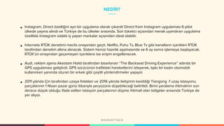 NEDİR?
• Instagram, Direct özelliğini ayrı bir uygulama olarak çıkardı! Direct from Instagram uygulaması 6 pilot
ülkede yayına alındı ve Türkiye de bu ülkeler arasında. Son tüketici açısından merak uyandıran uygulama
özellikle Instagram odaklı iş yapan markalar açısından ideal olabilir.
• Internete RTÜK denetimi meclis onayından geçti. Netflix, Puhu Tv, Blue Tv gibi kanalların içerikleri RTÜK
tarafından denetim altına alınacak. Sistem henüz hazırlık aşamasında ve 6 ay sonra işlemeye başlayacak.
RTÜK’ün onayından geçemeyen içeriklere ise erişim engellenecek.
• Audi, reklam ajansı Akestam Holst tarafından tasarlanan “The Backseat Driving Experience” adında bir
GPS uygulaması geliştirdi. GPS sürücünün trafikteki hareketlerini izleyerek, tıpkı bir kadın otomobili
kullanırken yanında oturan bir erkek gibi çeşitli yönlendirmeler yapıyor.
• 2011 yılında Çin tarafından uzaya fırlatılan ve 2016 yılında iletişimin kesildiği Tiangong -1 uzay istasyonu
parçalarının 1 Nisan pazar günü itibarıyla yeryüzüne düşebileceği belirtildi. Birini yaralama ihtimalinin son
derece düşük olduğu ifade edilen istasyon parçalarının düşme ihtimali olan bölgeler arasında Türkiye de
yer alıyor.
 