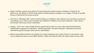 NEDİR?
• Apple, Haritalar uygulamasına gelen yeni güncellemeyle bisiklet kiralama noktalarını Türkiye’de de
gösterecek. 36 ülkede ve 175’ten fazla şehirde bisiklet paylaşım özelliğini sunan Apple, Türkiye’de şimdilik
Konya ve Seferihisar’da hizmet verecek.
• YouTube’un “Miniplayer-Bar” olarak isimlendirdiği yeni özelliği ile video izlerken aynı zamanda yorumları da
okuyabiliyorsunuz. Henüz ufak bir kitlede test edilebilen özellikte siz yorumlara bakarken, video ufak bir
pencereden izlenmeye devam edilebiliyor.
• Google, “Just a Line” adını verdiği Android uygulamasını kullanıma sundu. Bazı Android telefonlarda
kullanılabilen uygulama ile kullanıcılar “artırılmış gerçeklik” deneyimi kazanıyor. Telefonların kamerası
kullanılarak gerçek dünyaya sanal çizimler eklenebiliyor.
• Marvel yapımı Black Panther hem gişede hem sosyal medyada rekor kırıyor! Tarihin en çok izlenen çizgi
roman uyarlaması tahtına oturan Black Panther; Twitter’da hakkında atılan 35 milyon tweet ile rekor kırdı.
 