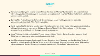 NEDİR?
• Korsana hayır! Dünyanın en ünlü korsan film ve dizi sitesi 123Movies “Bundan sonra film ve dizi izlemek
isteyenler, yasal ücretlerini ödeyerek yapımcılara saygı göstermek zorunda” ifadeleri kullanarak artık hizmet
vermeyeceğini açıkladı.
• Cannes Film Festivali’nden Netflix’e red! Çevrim içi yayın servisi Netflix yapımlarının festivalde
yarışamayacağı kesinleşti. Altın Palmiye’ye veda…
• Kendi yaptığı 1 kg’lık drone ile uçuşlar yapan Denis Koryakin, tam 10 bin metre yukarıya çıkarak tehlikeli ve
etkileyici bir denemeye imza atıyor. Sibirya’nın Strejevoï’da şehrinde, 8 bin metrede ve -50 derecede
seyreden hava sıcaklığında iniş de gayet başarılı gerçekleşiyor.
• Louis Vuitton’a siyahi kreatif direktör! Fransız moda evi Louis Vuitton, Ganalı Amerikan tasarımcı Virgil
Abloh'u erkek giyim sanat yönetmeni olarak görevlendirdi.
• Iron Man olarak adlandırılan İngiliz mucit Richard Browning, North Wales’de yer alan Zip World’de kendi
yaptığı jet motorlu kıyafetiyle Avrupa’nın en uzun zipline hattında deneme yapıyor ve saatte 90 km/s hıza
çıkmayı başarıyor. Richard Browning aynı zamanda Guinness Dünya Rekor’u kırmış bir isim.
 