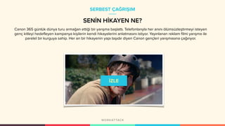 Canon 365 günlük dünya turu armağan ettiği bir yarışma başlattı. Telefonlarıyla her anını ölümsüzleştirmeyi isteyen
genç kitleyi hedefleyen kampanya kişilerin kendi hikayelerini anlatmasını istiyor. Yayınlanan reklam filmi yarışma ile
parelel bir kurguya sahip. Her an bir hikayenin yapı taşıdır diyen Canon gençleri yarışmasına çağırıyor.
SERBEST ÇAĞRIŞIM
SENİN HİKAYEN NE?
 