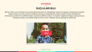SUÇLULARI BUL!
DUYARGA
McCann Paris çocuk ölümleri konusunda bilinçlendirmek için @GuiltyTags adıyla bir Instagram kampanyası hazırladı.
Şiddet kurbanı çocuklara açılan profillerde yayınlanan fotoğraflarda suçlular etiketli. Gerçek hikayelerden
esinlenerek yaratılan her profilden başka insanların profillerine atlıyor ve hepsinin bağlantılı olduğunu görüyorsunuz.
Kampanya sadece salt şiddeti değil çocukların ölüm sebepleri olarak ilgisizliği de gösteriyor.
 