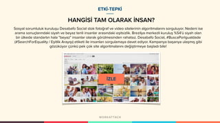 HANGİSİ TAM OLARAK İNSAN?
ETKİ-TEPKİ
Sosyal sorumluluk kuruluşu Desabafo Social stok fotoğraf ve video sitelerinin algoritmalarını sorguluyor. Nedeni ise
arama sonuçlarındaki siyah ve beyaz tenli insanlar arasındaki eşitsizlik. Brezilya merkezli kuruluş %54'ü siyah olan
bir ülkede standartın hala "beyaz" insanlar olarak görülmesinden rahatsız. Desabafo Social, #BuscaPorIgualdade
(#SearchForEquality / Eşitlik Arayışı) etiketi ile insanları sorgulamaya davet ediyor. Kampanya başarıya ulaşmış gibi
gözüküyor çünkü pek çok site algoritmalarını değiştirmeye başladı bile!
 