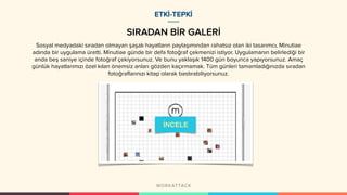 SIRADAN BİR GALERİ
ETKİ-TEPKİ
Sosyal medyadaki sıradan olmayan şaşalı hayatların paylaşımından rahatsız olan iki tasarımcı, Minutiae
adında bir uygulama üretti. Minutiae günde bir defa fotoğraf çekmenizi istiyor. Uygulamanın belirlediği bir
anda beş saniye içinde fotoğraf çekiyorsunuz. Ve bunu yaklaşık 1400 gün boyunca yapıyorsunuz. Amaç
günlük hayatlarımızı özel kılan önemsiz anları gözden kaçırmamak. Tüm günleri tamamladığınızda sıradan
fotoğraflarınızı kitap olarak bastırabiliyorsunuz.
İNCELE
 