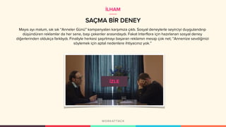 SAÇMA BİR DENEY
Mayıs ayı malum, sık sık “Anneler Günü” kampanyaları karşımıza çıktı. Sosyal deneylerle seyirciyi duygulandırıp
düşündüren reklamlar da her sene, başı çekenler arasındaydı. Fakat Interflora için hazırlanan sosyal deney
diğerlerinden oldukça farklıydı. Finaliyle herkesi şaşırtmayı başaran reklamın mesajı çok net; “Annenize sevdiğinizi
söylemek için aptal nedenlere ihtiyacınız yok.”
İLHAM
 