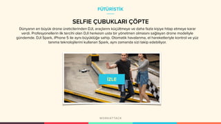 SELFIE ÇUBUKLARI ÇÖPTE
Dünyanın en büyük drone üreticilerinden DJI, araçlarını küçültmeye ve daha fazla kişiye hitap etmeye karar
verdi. Profesyonellerin ilk tercihi olan DJI herkesin usta bir yönetmen olmasını sağlayan drone modeliyle
gündemde. DJI Spark, iPhone 5 ile aynı büyüklüğe sahip. Otomatik havalanma, el hareketleriyle kontrol ve yüz
tanıma teknolojilerini kullanan Spark, aynı zamanda sizi takip edebiliyor.
FÜTÜRİSTİK
 