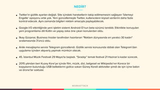 NEDİR?
• Twitter’ın gizlilik ayarları değişti. Site içindeki hareketlerin takip edilmemesini sağlayan ‘İzlemeyi
Engelle‘ opsiyonu artık yok. Yeni güncellemeyle Twitter, kullanıcıların kişisel verilerini daha fazla
kontrol edecek. Aynı zamanda bilgileri reklam amacıyla paylaşabilecek.
• Google I/O etkinliğinde yeni işletim sistemi Android O’nun beta sürümü tanıtıldı. Etkinlikte konuşulan
yeni programlama dili Kotlin ve yapay zeka öne çıkan konulardan oldu.
• İlkay Gürpınar, Business Insider tarafından hazırlanan "Reklam dünyasında en yaratıcı 30 kadın"
sıralamasında 3'üncü oldu.
• Anlık mesajlaşma servisi Telegram güncellendi. Gizlilik servisi konusunda iddialı olan Telegram’dan
uygulama içinden alışveriş yapmak mümkün olacak.
• 45. İstanbul Müzik Festivali 29 Mayıs’ta başladı. “Sıradışı” temalı festival 21 Haziran’a kadar sürecek.
• 2015 yılından beri Kuzey Kore’ye içinde film, müzik, dizi, belgesel ve Wikipedia’nın Korece bir
kopyasının bulunduğu USB belleklerini gizlice sokan Güney Koreli aktivistler şimdi de işin içine balon
ve drone’lar soktular.
 
