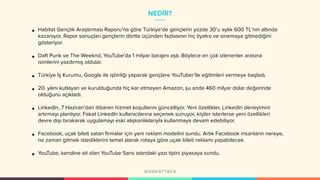 NEDİR?
• Habitat Gençlik Araştırması Raporu’na göre Türkiye’de gençlerin yüzde 30’u aylık 600 TL‘nin altında
kazanıyor. Rapor sonuçları gençlerin dörtte üçünden fazlasının hiç tiyatro ve sinemaya gitmediğini
gösteriyor.
• Daft Punk ve The Weeknd, YouTube'da 1 milyar barajını aştı. Böylece en çok izlenenler arasına
isimlerini yazdırmış oldular.
• Türkiye İş Kurumu, Google ile işbirliği yaparak gençlere YouTuber’lık eğitimleri vermeye başladı.
• 20. yılını kutlayan ve kurulduğunda hiç kar etmeyen Amazon, şu anda 460 milyar dolar değerinde
olduğunu açıkladı.
• LinkedIn, 7 Haziran’dan itibaren hizmet koşullarını güncelliyor. Yeni özellikler, LinkedIn deneyimini
artırmayı planlıyor. Fakat LinkedIn kullanıcılarına seçenek sunuyor, kişiler isterlerse yeni özellikleri
devre dışı bırakarak uygulamayı eski alışkanlıklarıyla kullanmaya devam edebiliyor.
• Facebook, uçak bileti satan firmalar için yeni reklam modelini sundu. Artık Facebook insanların nereye,
ne zaman gitmek istediklerini temel alarak rotaya göre uçak bileti reklamı yapabilecek.
• YouTube, kendine ait olan YouTube Sans adındaki yazı tipini piyasaya sundu.
 