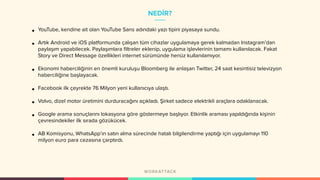 NEDİR?
• YouTube, kendine ait olan YouTube Sans adındaki yazı tipini piyasaya sundu.
• Artık Android ve iOS platformunda çalışan tüm cihazlar uygulamaya gerek kalmadan Instagram’dan
paylaşım yapabilecek. Paylaşımlara filtreler eklenip, uygulama işlevlerinin tamamı kullanılacak. Fakat
Story ve Direct Message özellikleri internet sürümünde henüz kullanılamıyor.
• Ekonomi haberciliğinin en önemli kuruluşu Bloomberg ile anlaşan Twitter, 24 saat kesintisiz televizyon
haberciliğine başlayacak.
• Facebook ilk çeyrekte 76 Milyon yeni kullanıcıya ulaştı.
• Volvo, dizel motor üretimini durduracağını açıkladı. Şirket sadece elektrikli araçlara odaklanacak.
• Google arama sonuçlarını lokasyona göre göstermeye başlıyor. Etkinlik araması yapıldığında kişinin
çevresindekiler ilk sırada gözükücek.
• AB Komisyonu, WhatsApp’ın satın alma sürecinde hatalı bilgilendirme yaptığı için uygulamayı 110
milyon euro para cezasına çarptırdı.
 