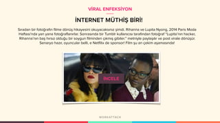 İNTERNET MÜTHİŞ BİRİ!
Sıradan bir fotoğrafın filme dönüş hikayesini okuyacaksınız şimdi. Rihanna ve Lupita Nyong, 2014 Paris Moda
Haftası’nda yan yana fotoğraflanırlar. Sonrasında bir Tumblr kullanıcısı tarafından fotoğraf “Lupita’nın hacker,
Rihanna’nın baş hırsız olduğu bir soygun filminden çıkmış gibiler.” metniyle paylaşılır ve post virale dönüşür.
Senaryo hazır, oyuncular belli, e Netfilix de sponsor! Film şu an çekim aşamasında!
VİRAL ENFEKSİYON
İNCELE
 