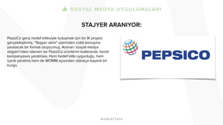 STAJYER ARANIYOR:
PepsiCo genç hedef kitlesiyle buluşmak için bir İK projesi
gerçekleştirmiş. "Stajyer alımı" üzerinden ciddi konuşma
yaratacak bir format oluşturmuş. Aranan ‘sosyal medya
stajyeri’nden istenen ise PepsiCo ürünlerini kullanarak, kendi
kampanyasını yaratması. Hem hedef kitle uygunluğu, hem
içerik yaratma hem de WOMM açısından oldukça başarılı bir
kurgu.
 