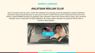 Uber ile seyahat eden bir yolcu, Twitter’dan takipçileri ile yolculuğu sırasında yaşadıklarını paylaşır. Etkileşimi
yükselince Uber bu fırsatı kaçırmaz ve yolcusunun anılarını reklam filmine çevirir. Kampanya bununla da sınırlı
kalmaz. #UberSTORIES hashtag’i ile paylaşılan Uber hikayeleri reklam filmi olmaya devam ediyor. Aynı zamanda
hikayeler Uber’in sitesinden de takip edilebiliyor. Bu arada seçilen hikayeler ve hazırlanan filmler Uber’in
duruşuna alkış topluyor.
SERBEST ÇAĞRIŞIM
ANLATSAM REKLAM OLUR
 
