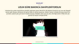 UZUN SÜRE BAKINCA SAHİPLENİYORSUN
Hindistan'da sokak hayvanlarına yönelik çalışmalar yapan World For All etkileyici basılı bir işe imza attı. Negatif
alanla optik illüzyon yaratarak tek görsel dilde iki dünya oluşturdu. Aileleri hayvan sahiplendirmeye teşvik için
yaratılan çalışma pek çok tasarım ödülü kazandı. Ödülden daha iyisi de oldu; etkinliğe katılım %150 arttı, tek
günde 42 hayvan sahiplendirildi.
BUDUR!
İNCELE
 