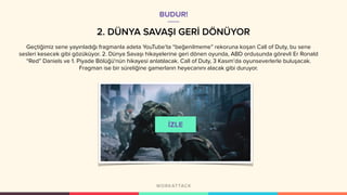 2. DÜNYA SAVAŞI GERİ DÖNÜYOR
Geçtiğimiz sene yayınladığı fragmanla adeta YouTube’ta “beğenilmeme” rekoruna koşan Call of Duty, bu sene
sesleri kesecek gibi gözüküyor. 2. Dünya Savaşı hikayelerine geri dönen oyunda, ABD ordusunda görevli Er Ronald
“Red” Daniels ve 1. Piyade Bölüğü'nün hikayesi anlatılacak. Call of Duty, 3 Kasım’da oyunseverlerle buluşacak.
Fragman ise bir süreliğine gamerların heyecanını alacak gibi duruyor.
BUDUR!
 