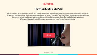 Meme kanseri farkındalığını artırmak için yapılan çalışmalar sosyal medyada meme sansürüne takılıyor. Sansürler
de yaratıcı kampanyaların doğmasına sebep oluyor. Bu sefer “memeler” şarkı söylüyor. Konu meme olunca kimse
durmuyor, umarız bu kampanya meme kanserinin çoğalmasını durdurur. Bu arada kampanya adının
#EverybodyLovesBoobs (Memeleri herkes sever) olduğunu söylemiş miydik?
HERKES MEME SEVER!
DUYARGA
 