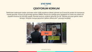ÇEKİYORUM KORKUN!
Telefondan kalkmayan başlar yüzünden artan trafik kazalarına dikkat çekmek için Fransa’da yaratıcı bir kampanya
hayata geçirildi. Fransız yol güvenliği otoritesi DRIEA, Paris’te bir sokağa pano yerleştirdi ve sahte ses sistemi ile
yayalara korkunç bir tecrübe yaşattı. Panoda korkunç yüzlerini görenler bir de “Ölümle yüz yüze gelme riskini
almayın. Karşıdan karşıya geçerken ışıklara dikkat edin” yazısıyla karşılaştı.
ETKİ-TEPKİ
 
