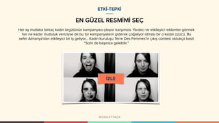 EN GÜZEL RESMİMİ SEÇ
ETKİ-TEPKİ
Her ay mutlaka birkaç kadın örgütünün kampanyası çıkıyor karşımıza. Yaratıcı ve etkileyici reklamlar görmek
her ne kadar mutluluk vericiyse de bu tür kampanyaların giderek çoğalıyor olması bir o kadar üzücü. Bu
sefer Almanya’dan etkileyici bir iş geliyor... Kadın kuruluşu Terre Des Femmes’in çıkış cümlesi oldukça basit
“Sizin de başınıza gelebilir.” 
 