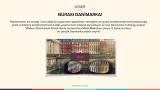 BURASI DANİMARKA!
Reklamcıların en sevdiği “ürün değil bir yaşam tarzı pazarlama” tekniğinin en güzel örneklerinden birini izleyeceğiz
şimdi. Carlsberg kendini Danimarka’daki yaşamın tam ortasına konumluyor ve size Danimarka mutluluğu satıyor.
Modern Danimarkalı filozof olarak da karşımıza Mads Mikkelsen çıkıyor. E daha ne olsun,
bir bardak Danimarka alabilir miyim?
İLHAM
 